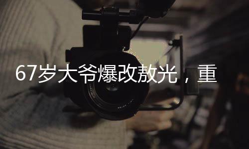67歲大爺爆改敖光，重?zé)ㄉ鷻C(jī)與活力的故事