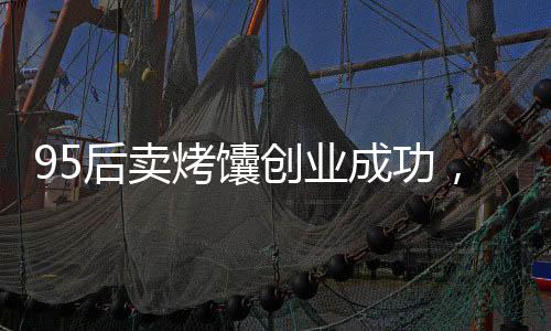 95后賣烤馕創(chuàng)業(yè)成功，月入三萬的故事