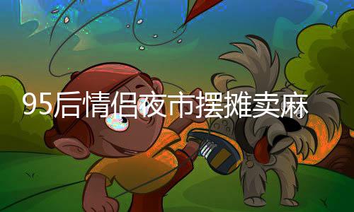 95后情侶夜市擺攤賣麻糍日入四千，創(chuàng)造甜蜜事業(yè)的新篇章