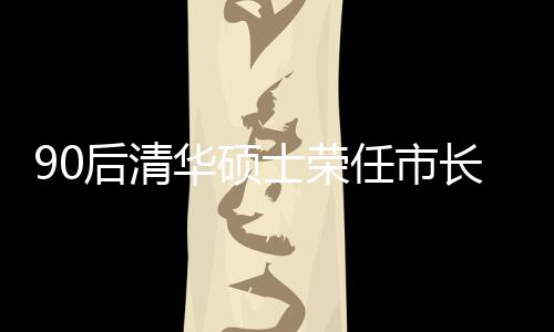 90后清華碩士榮任市長，年輕力量助力城市繁榮發(fā)展