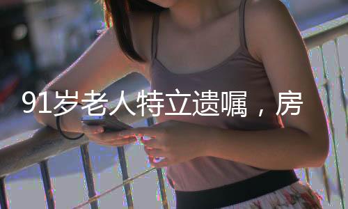 91歲老人特立遺囑，房產(chǎn)心意贈與女兒，令人深思的社會現(xiàn)象