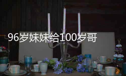 96歲妹妹給100歲哥哥拜年的溫情瞬間