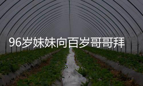 96歲妹妹向百歲哥哥拜年，傳遞家族溫情與孝道傳承