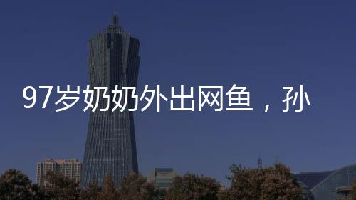 97歲奶奶外出網(wǎng)魚(yú)，孫女陪同共撈美好記憶