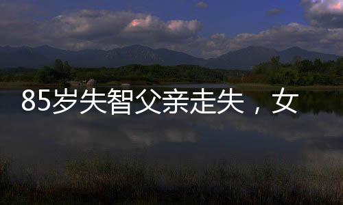 85歲失智父親走失，女星憔悴尋人——一位女兒的堅(jiān)守與希望