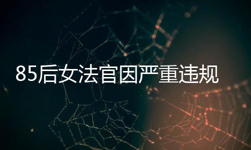 85后女法官因嚴(yán)重違規(guī)被開除公職，知法犯法引發(fā)社會關(guān)注