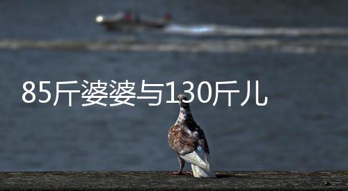 85斤婆婆與130斤兒媳同住，一段別樣的生活體驗(yàn)