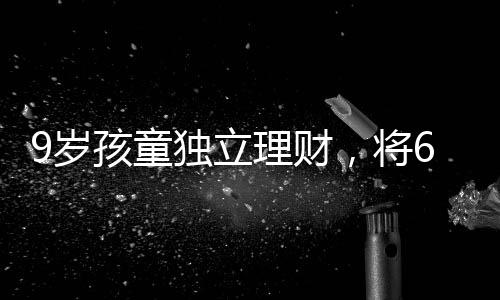 9歲孩童獨(dú)立理財(cái)，將6萬(wàn)壓歲錢(qián)存入銀行，開(kāi)啟理財(cái)之路