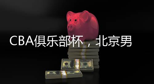 CBA俱樂(lè)部杯，北京男籃晉級(jí)四強(qiáng)——籃球盛宴，京城榮耀時(shí)刻