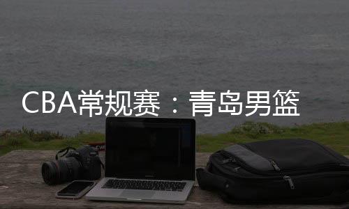 CBA常規(guī)賽：青島男籃大勝廣州男籃 獲第三階段開門紅