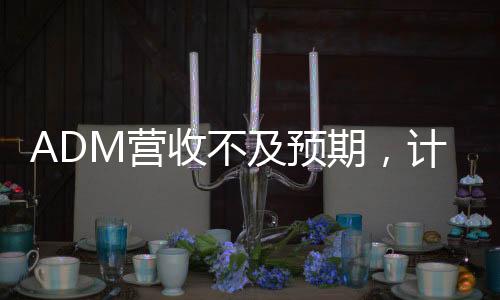 ADM營收不及預(yù)期，計(jì)劃裁員至多750人