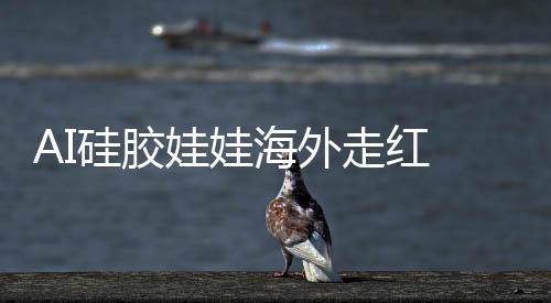AI硅膠娃娃海外走紅 負責人稱有女秘書等預設(shè)性格
