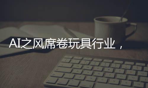 AI之風(fēng)席卷玩具行業(yè)，變革、機(jī)遇與挑戰(zhàn)