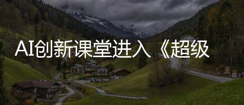 AI創(chuàng)新課堂進入《超級語文課》第四季 支教老師匠心詮釋語文深度