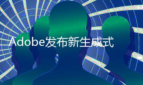 Adobe發(fā)布新生成式AI工具 一次可處理1萬張圖片