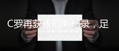 C羅再獲吉尼斯紀錄，足壇傳奇刷新紀錄邊界