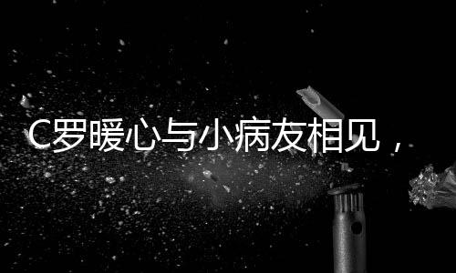 C羅暖心與小病友相見，真情合影感動眾人