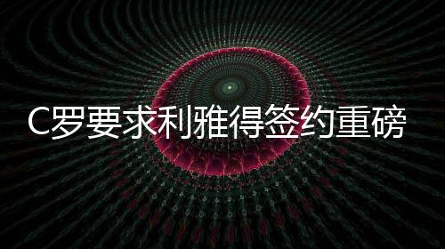 C羅要求利雅得簽約重磅引援，傳奇球員現(xiàn)身助陣