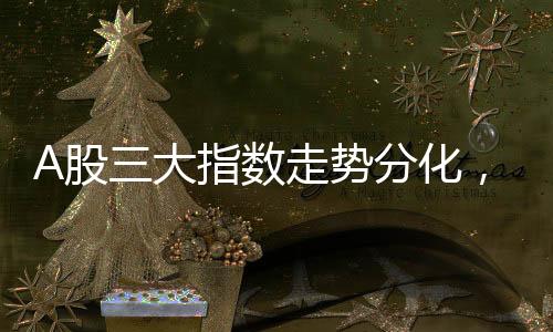 A股三大指數(shù)走勢(shì)分化，萬(wàn)科A股漲勢(shì)喜人，漲幅超過(guò)7%