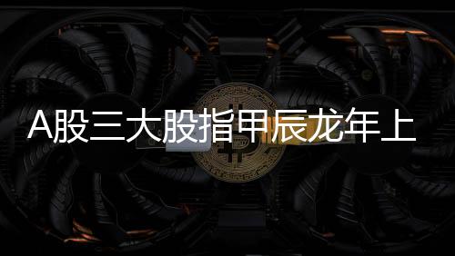 A股三大股指甲辰龍年上漲幅度均超一成