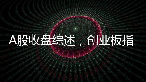 A股收盤綜述，創(chuàng)業(yè)板指震蕩下行，跌幅達(dá)3.82%