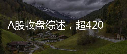 A股收盤綜述，超4200只個股下跌，市場走勢疲軟