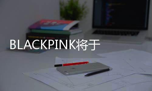 BLACKPINK將于2025年完整體回歸 舉辦巡回演唱會