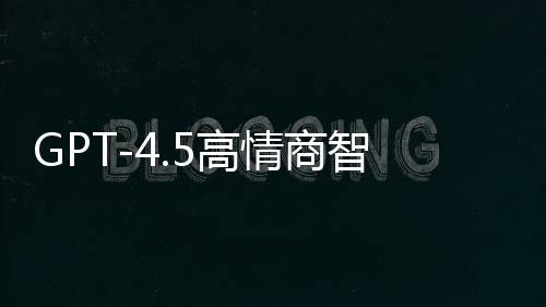 GPT-4.5高情商智能模型重磅發(fā)布，重塑自然語言交互體驗