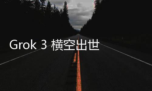 Grok 3 橫空出世！馬斯克開啟AI大模型競爭新紀元