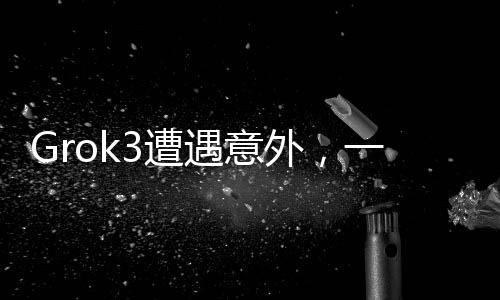 Grok3遭遇意外，一項技術的挑戰(zhàn)與反思