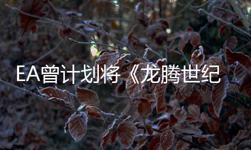 EA曾計劃將《龍騰世紀》打造成價值10億美元的IP
