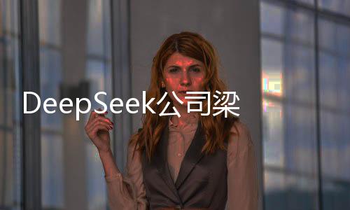 DeepSeek公司梁文鋒身家暴漲，揭開其成功背后的秘密