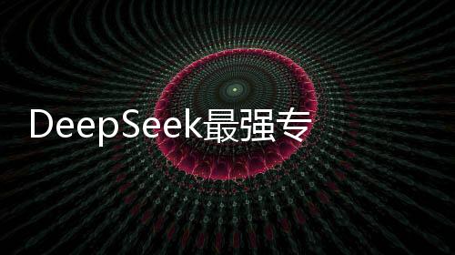 DeepSeek最強專業(yè)拆解重磅來襲