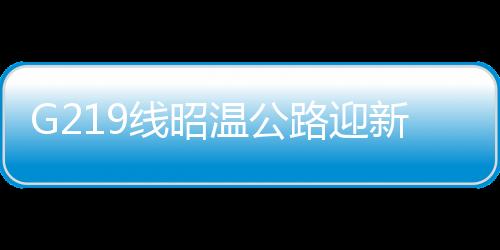 G219線昭溫公路迎新進展——工程進展順利，助力區(qū)域經濟發(fā)展