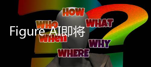 Figure AI即將開(kāi)啟新一輪融資，引領(lǐng)人工智能新篇章