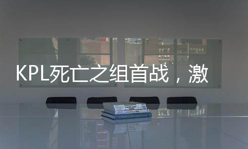 KPL死亡之組首戰(zhàn)，激戰(zhàn)正酣，誰能脫穎而出？