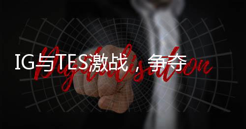 IG與TES激戰(zhàn)，爭(zhēng)奪勝者組最后名額——電競(jìng)界的焦點(diǎn)之戰(zhàn)