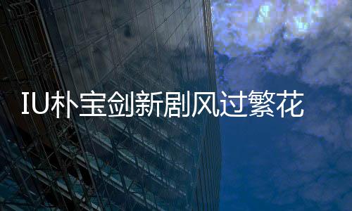 IU樸寶劍新劇風過繁花定檔3月7日，開啟熒屏浪漫之旅！
