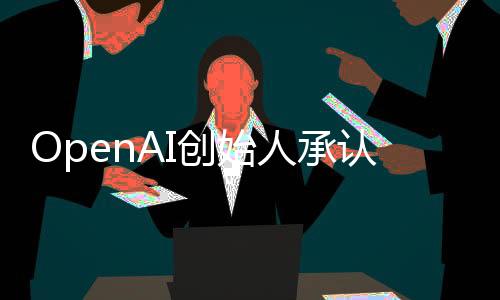 OpenAI創(chuàng)始人承認閉源策略失誤