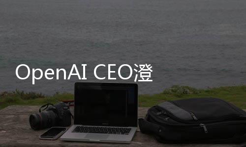 OpenAI CEO澄清，并無(wú)計(jì)劃起訴DeepSeek