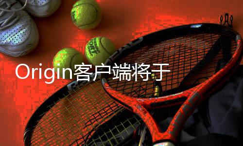 Origin客戶端將于4月關(guān)停 全面轉(zhuǎn)向EA App