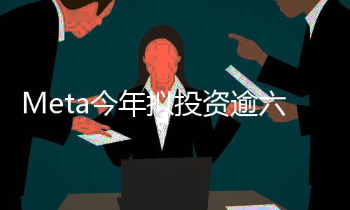 Meta今年擬投資逾六百億美元進(jìn)軍人工智能領(lǐng)域，AI新紀(jì)元正式啟動(dòng)