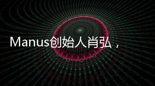 Manus創(chuàng)始人肖弘，90后的創(chuàng)業(yè)新星