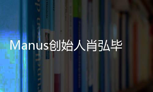 Manus創(chuàng)始人肖弘畢業(yè)于華科大，他的創(chuàng)新之路與科技發(fā)展一窺究竟
