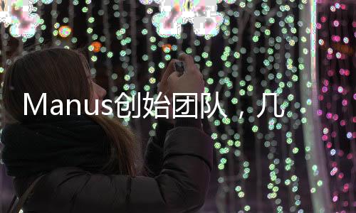 Manus創(chuàng)始團(tuán)隊(duì)，幾十人的力量，塑造未來(lái)的潛力巨頭