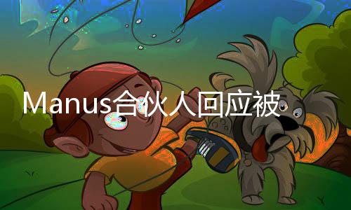 Manus合伙人回應(yīng)被質(zhì)疑饑餓營(yíng)銷