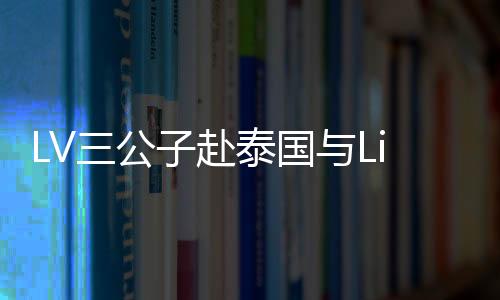 LV三公子赴泰國與Lisa共度情人節(jié)，浪漫之旅引發(fā)關(guān)注熱潮