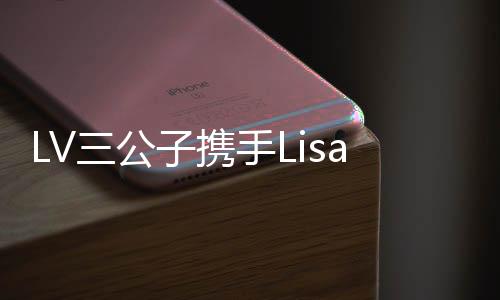 LV三公子攜手Lisa共度浪漫情人節(jié)，泰國上演甜蜜陪伴之旅