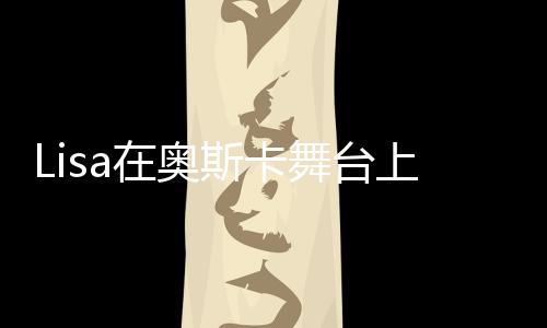Lisa在奧斯卡舞臺(tái)上的驚艷表現(xiàn)，美輪美奐，令人瘋狂！