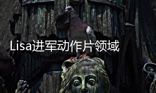 Lisa進軍動作片領(lǐng)域，打破常規(guī)，開啟全新篇章！